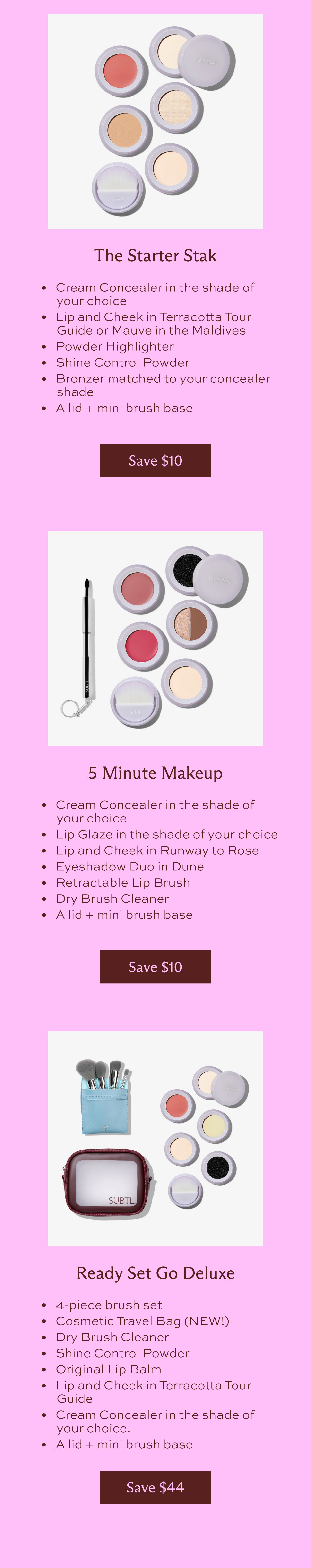 The Starter Stak. Cream concealer in the shade of your choice, lip and cheek in terracotta tour guide or mauve in the Maldives, powder highlighter, shine control powder, bronzer matched to your concealer shade, and a lid + mini brush. [Save $10]  5 Minute Makeup. Cream concealer in the shade of your choice, lip glaze in the shade of your choice, lip and cheek in runway to rose, eyeshadow duo in dune, retractable lip brush, dry brush cleaner, and a lid + mini brush base. [Save $10]  Ready set Go Deluxe. 4-piece brush set, cosmetic travel bag (New!), dry brush cleaner, shine control powder, original lip balm, lip and cheek terracotta tour guide, cream concealer in the shade of your choice, and a lid + mini brush base. [Save $44]