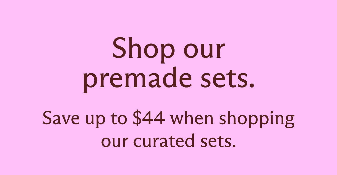 Shop our premade sets. Save up to $44 when shopping our curated sets.
