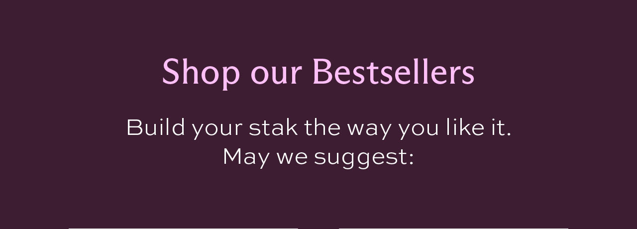 Shop our Bestsellers. Build your stak the way you like it. May we suggest: