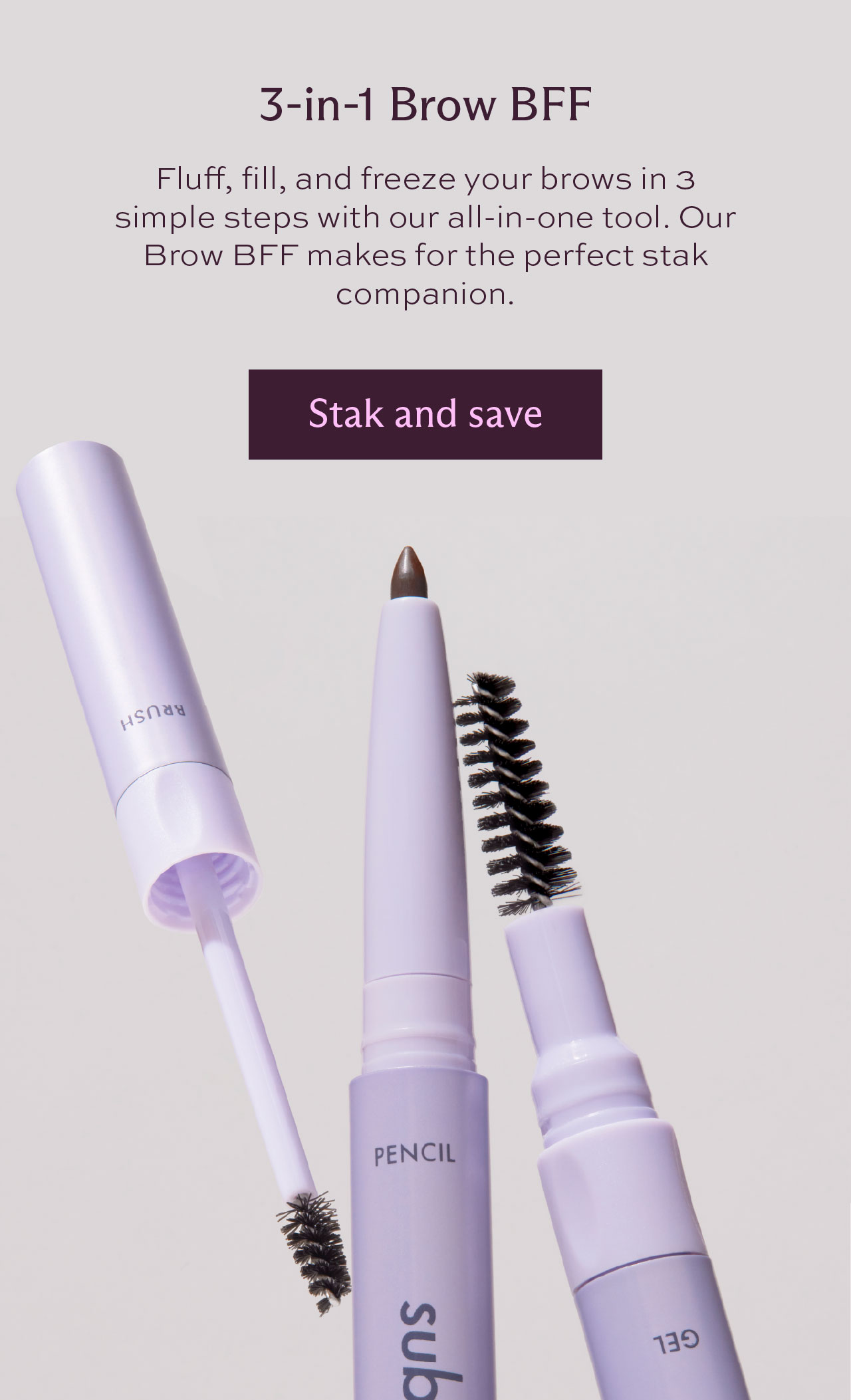 3-in-1 Brow BFF. Fluff, fill, and freeze your brows in 3 simple steps with our all-in-one tool. Our Brow BFF makes for the perfect stak companion. [Stak and save]