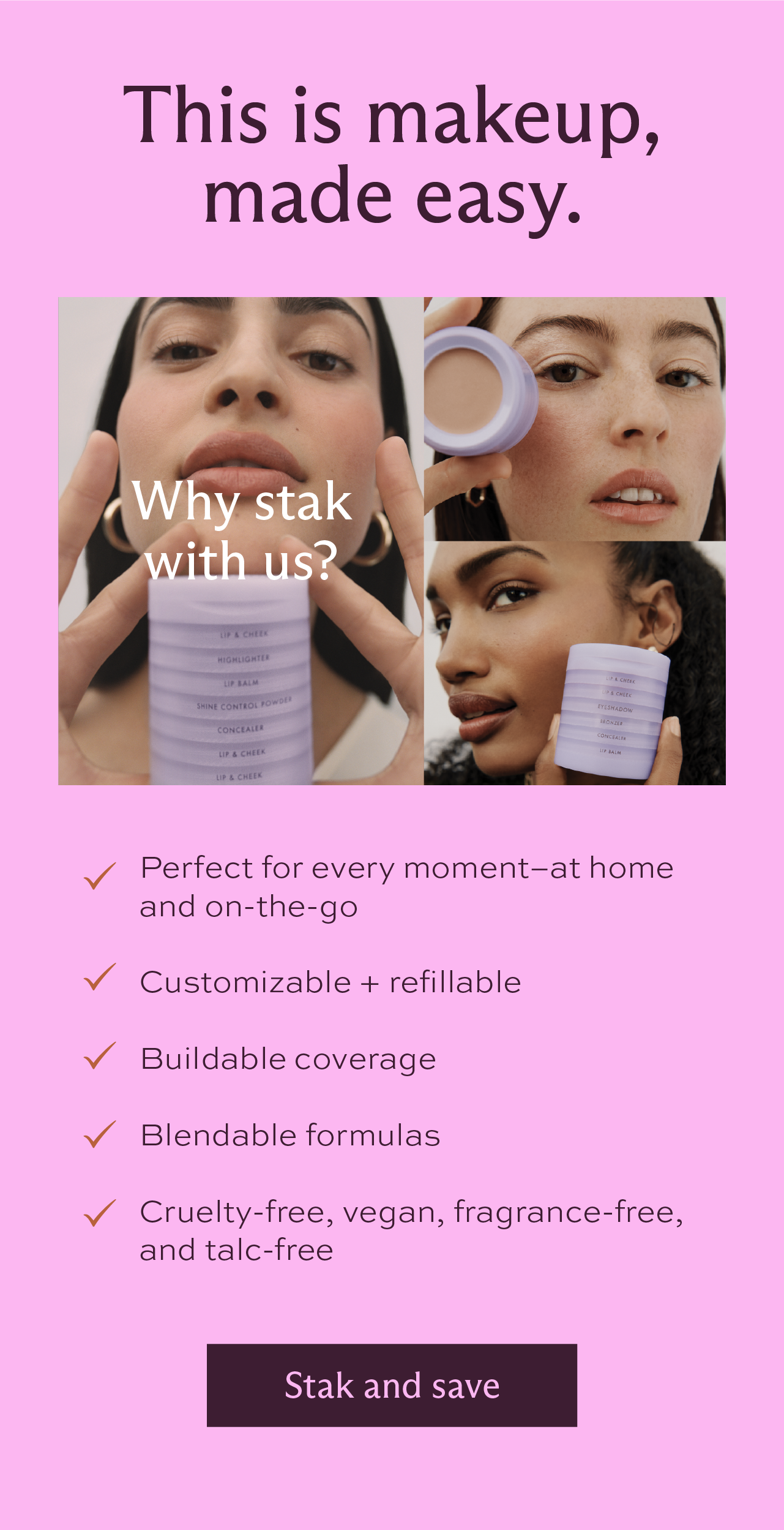 This is makeup, made easy. Why stak with us? We're perfect for every moment–at home and on-the-go, we're customizable and refillable, we have buildable coverage and blendable formulas, we're cruelty-free, vegan, fragrance-free, and talc-free. [ Stak and save ]